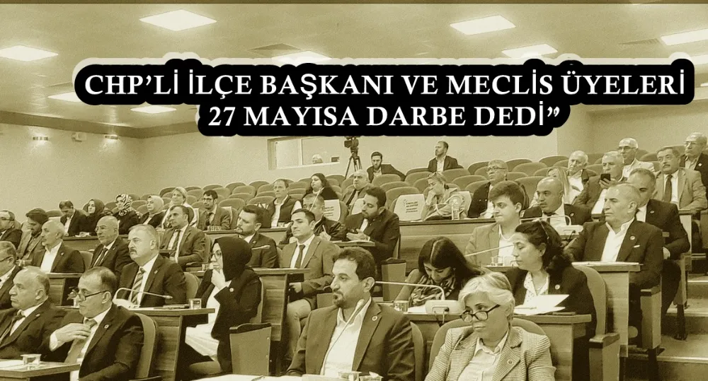 CHP’Lİ İLÇE BAŞKANI VE MECLİS ÜYELERİ 27 MAYISA DARBE DEDİ 