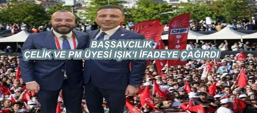 BAŞSAVCILIK İL BAŞKANI ÇELİK VE PM ÜYESİ IŞIK’I İFADEYE ÇAĞIRDI