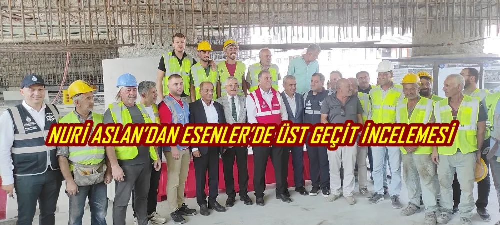 NURİ ASLAN’DAN ESENLER’DE ÜST GEÇİT İNCELEMESİ