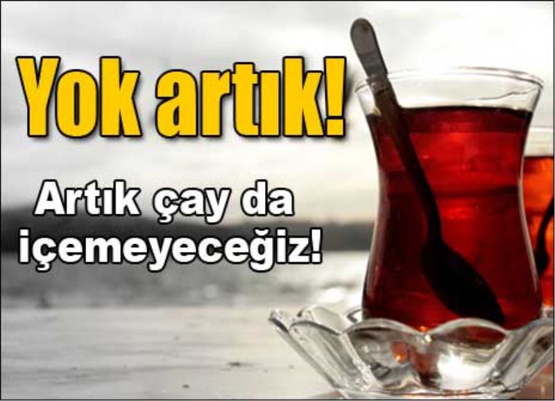 Artık çay da içemeyeceğiz!