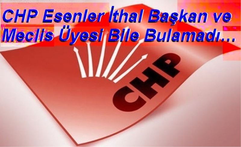 CHP Esenler İthal Başkan ve Meclis Üyesi Bile Bulamadı 